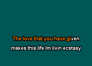 The love that you have given

makes this life lm livin ecstasy