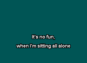 It's no fun,

when I'm sitting all alone