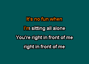 It's no fun when

I'm sitting all alone

You're right in front of me

right in front of me