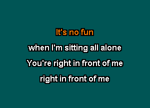 It's no fun

when I'm sitting all alone

You're right in front of me

right in front of me