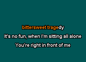 bittersweet tragedy

It's no fun, when I'm sitting all alone

You're right in front of me