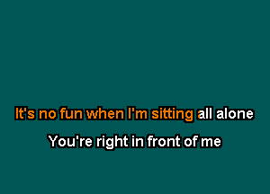 It's no fun when I'm sitting all alone

You're right in front of me