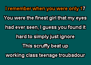 I remember when you were only 17
You were the finest girl that my eyes
had ever seen, I guess you found it
hard to simplyjust ignore
This scruffy beat up

working class teenage troubadour