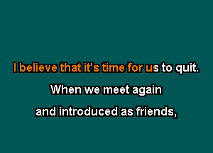 I believe that it's time for us to quit.

When we meet again

and introduced as friends,