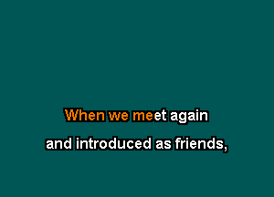 When we meet again

and introduced as friends,