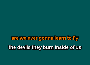 are we ever gonna learn to fly

the devils they burn inside of us