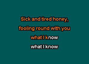 Sick and tired honey,

fooling round with you

what I know

whatl know