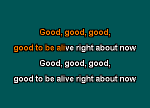 Good, good, good,
good to be alive right about now

Good, good. good,

good to be alive right about now