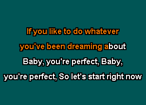 lfyou like to do whatever
you've been dreaming about

Baby. you're perfect, Baby,

you're perfect, So let's start right now
