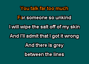 You talk far too much
For someone so unkind

I will wipe the salt off of my skin

And I'll admitthatl got it wrong

And there is grey

between the lines