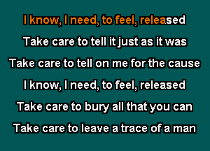 I know, I need, to feel, released
Take care to tell itjust as it was
Take care to tell on me for the cause
I know, I need, to feel, released
Take care to bury all that you can

Take care to leave a trace of a man