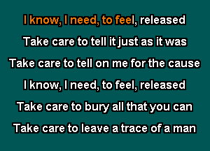 I know, I need, to feel, released
Take care to tell itjust as it was
Take care to tell on me for the cause
I know, I need, to feel, released
Take care to bury all that you can

Take care to leave a trace of a man