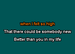 when lfelt so high

That there could be somebody new

Betterthan you in my life
