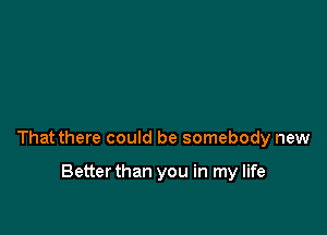 That there could be somebody new

Betterthan you in my life