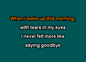 When Iwoke up this morning,

with tears in my eyes
I never felt more like

saying goodbye