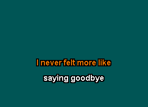 I never felt more like

saying goodbye
