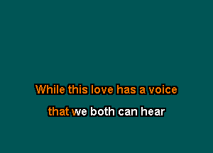 While this love has a voice

that we both can hear