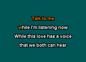 Talk to me

while I'm listening now

While this love has a voice

that we both can hear