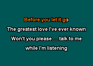 Before you let it go

The greatest love I've ever known
Won't you please ..... talk to me

while I'm listening