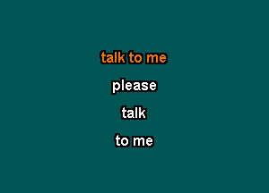 talk to me

please

talk

to me