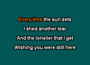 Every time the sun sets

lshed another tear

And the lonelier that I get

Wishing you were still here