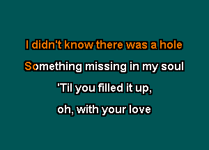 I didn't know there was a hole

Something missing in my soul

'Til you filled it up,

oh, with your love