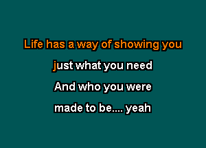 Life has a way of showing you

just what you need
And who you were

made to be.... yeah