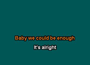 Baby we could be enough

It's alright