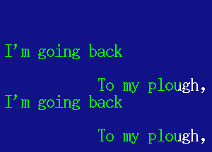 I m going back

To my plough,
I m going back

To my plough,