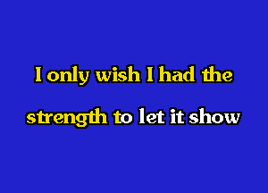 I only wish I had the

strength to let it show