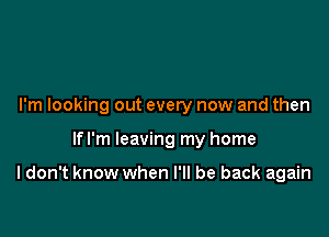 I'm looking out every now and then

lfl'm leaving my home

I don't know when I'll be back again