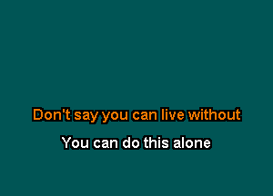 Don't say you can live without

You can do this alone