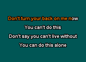 Don't turn your back on me now

You can't do this
Don't say you can't live without

You can do this alone