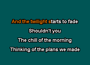 And the twilight starts to fade
Shouldn't you

The chill ofthe morning

Thinking of the plans we made