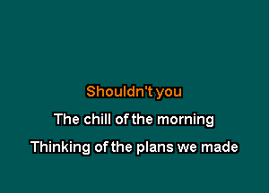 Shouldn't you

The chill ofthe morning

Thinking of the plans we made