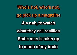 Who's hot, who's not,
go pick up a magazine
Aw nah, to watch

what they call realities

Static man is takin up

to much of my brain
