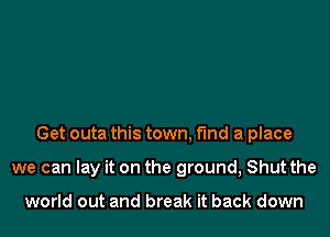 Get outa this town, find a place
we can lay it on the ground, Shut the

world out and break it back down