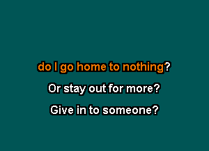 do I go home to nothing?

0r stay out for more?

Give in to someone?