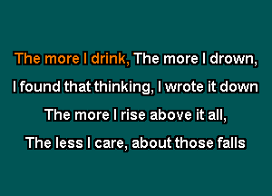 The more I drink, The more I drown,
I found that thinking, I wrote it down
The more I rise above it all,

The less I care, about those falls