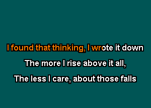 I found that thinking, I wrote it down

The more I rise above it all,

The less I care, about those falls