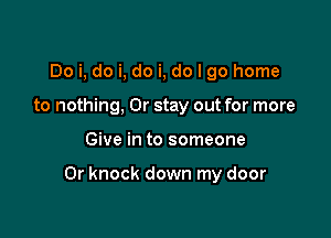 Do i, do i, do i, do I go home
to nothing, 0r stay out for more

Give in to someone

0r knock down my door