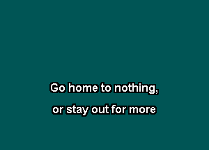 Go home to nothing,

or stay out for more