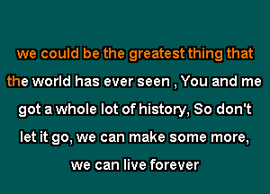 we could be the greatest thing that
the world has ever seen , You and me

got a whole lot of history, So don't

let it go, we can make some more,

we can live forever