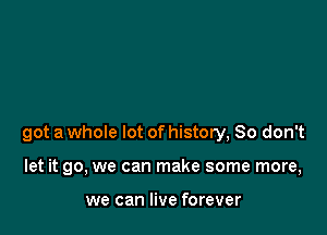 got a whole lot of history, So don't

let it go, we can make some more,

we can live forever