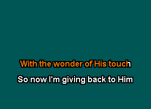 With the wonder of His touch

So now I'm giving back to Him