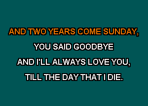 AND TWO YEARS COME SUNDAY,
YOU SAID GOODBYE
AND I'LL ALWAYS LOVE YOU,
TILL THE DAY THAT I DIE.