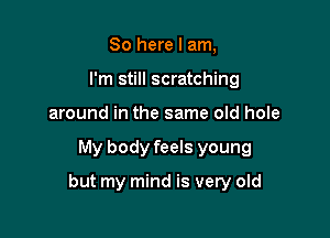 So here I am,
I'm still scratching
around in the same old hole

My body feels young

but my mind is very old