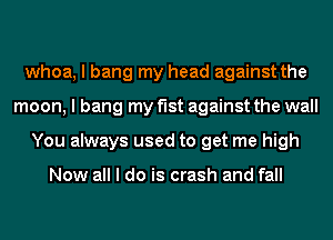 whoa, I bang my head against the
moon, I bang my f'Ist against the wall
You always used to get me high

Now all I do is crash and fall