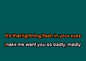 It's that lightning flash in your eyes

make me want you so badly, madly