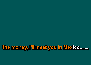 the money, I'll meet you in Mexico .......